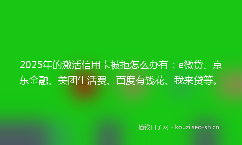 2025年的激活信用卡被拒怎么办有：e微贷、京东金融、美团生活费、百度有钱花、我来贷等。