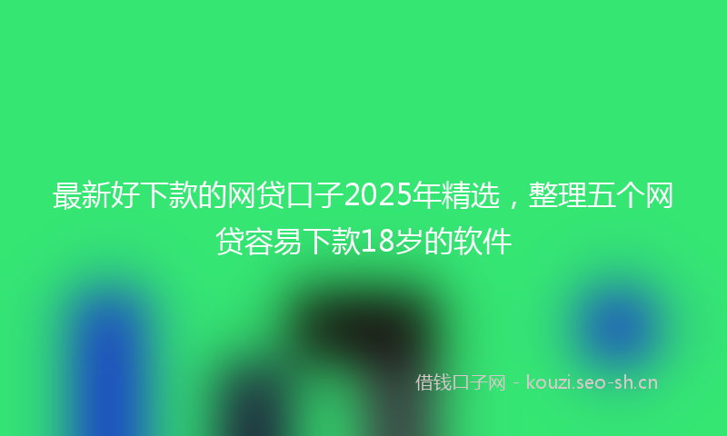 最新好下款的网贷口子2025年精选，整理五个网贷容易下款18岁的软件