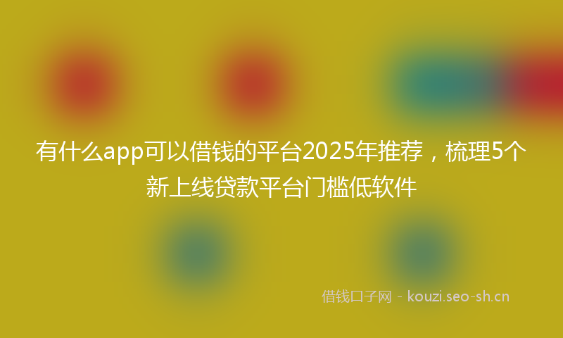 有什么app可以借钱的平台2025年推荐，梳理5个新上线贷款平台门槛低软件