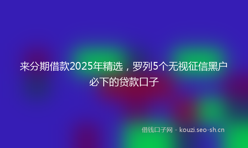 来分期借款2025年精选，罗列5个无视征信黑户必下的贷款口子