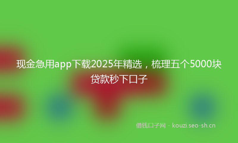 现金急用app下载2025年精选，梳理五个5000块贷款秒下口子