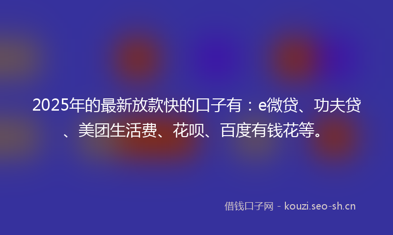 2025年的最新放款快的口子有：e微贷、功夫贷、美团生活费、花呗、百度有钱花等。