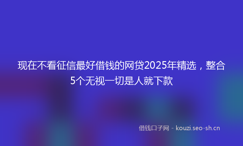 现在不看征信最好借钱的网贷2025年精选，整合5个无视一切是人就下款