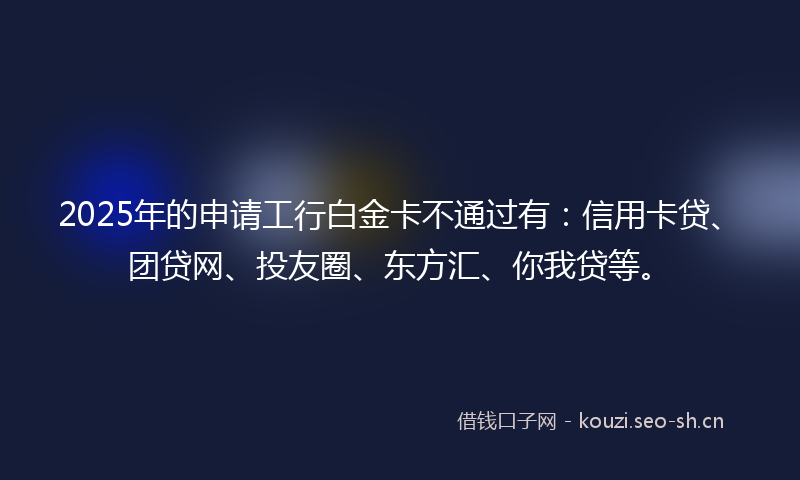 2025年的申请工行白金卡不通过有:信用卡贷、团贷网、投友圈、东方汇、你我贷等。
