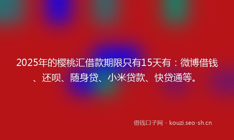 2025年的樱桃汇借款期限只有15天有:微博借钱、还呗、随身贷、小米贷款、快贷通等。