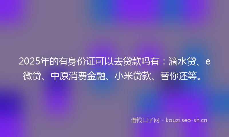 2025年的有身份证可以去贷款吗有：滴水贷、e微贷、中原消费金融、小米贷款、替你还等。