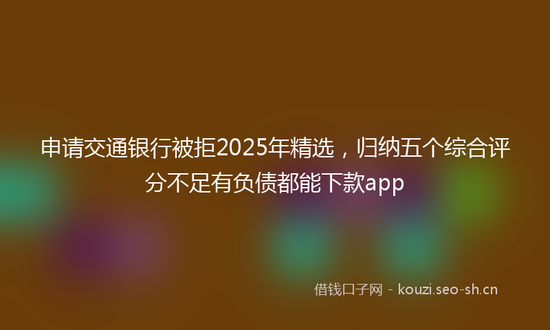 申请交通银行被拒2025年精选，归纳五个综合评分不足有负债都能下款app