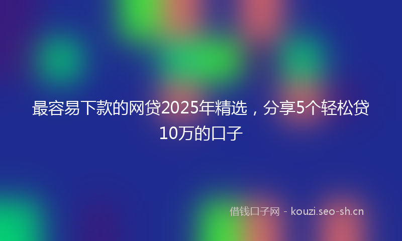 最容易下款的网贷2025年精选，分享5个轻松贷10万的口子