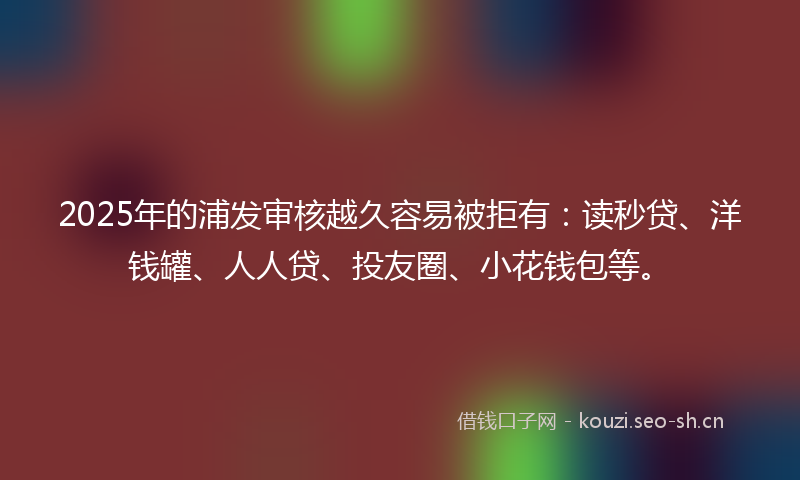 2025年的浦发审核越久容易被拒有：读秒贷、洋钱罐、人人贷、投友圈、小花钱包等。