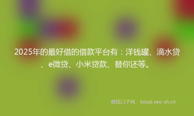 2025年的最好借的借款平台有：洋钱罐、滴水贷、e微贷、小米贷款、替你还等。
