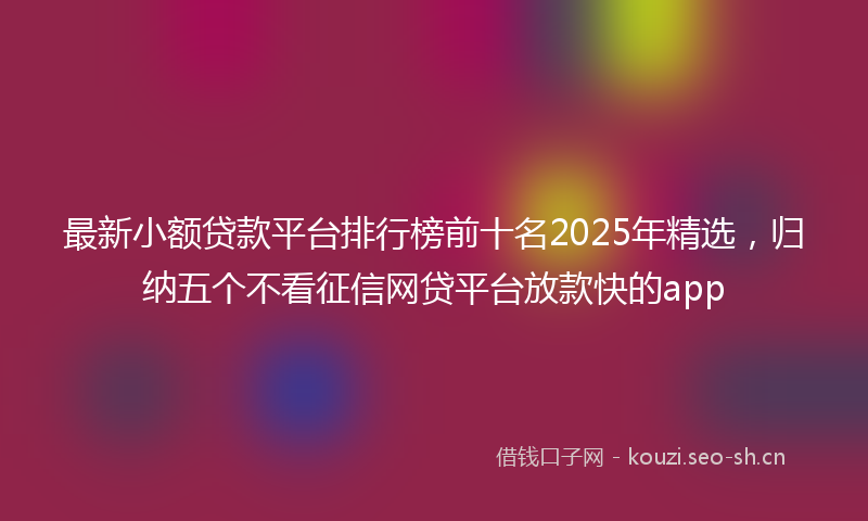 最新小额贷款平台排行榜前十名2025年精选，归纳五个不看征信网贷平台放款快的app