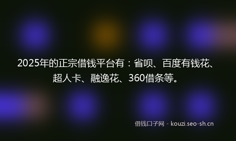 2025年的正宗借钱平台有：省呗、百度有钱花、超人卡、融逸花、360借条等。