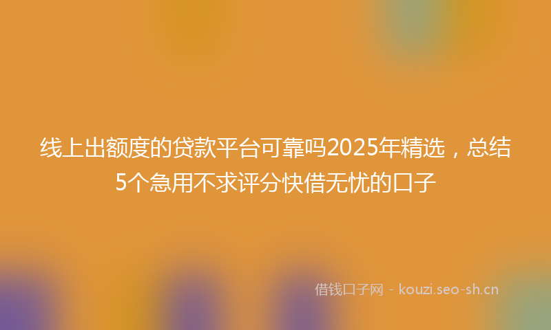 线上出额度的贷款平台可靠吗2025年精选，总结5个急用不求评分快借无忧的口子