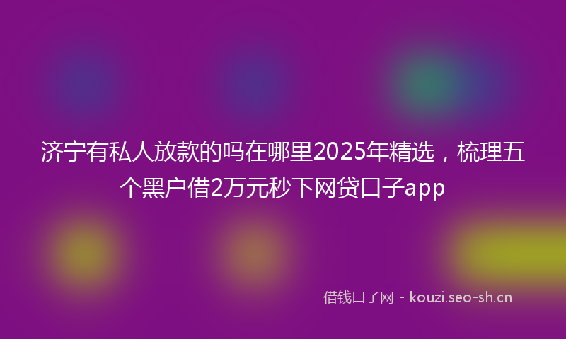 济宁有私人放款的吗在哪里2025年精选，梳理五个黑户借2万元秒下网贷口子app