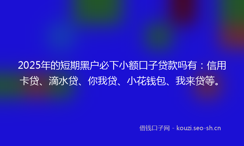2025年的短期黑户必下小额口子贷款吗有：信用卡贷、滴水贷、你我贷、小花钱包、我来贷等。