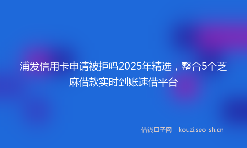 浦发信用卡申请被拒吗2025年精选，整合5个芝麻借款实时到账速借平台