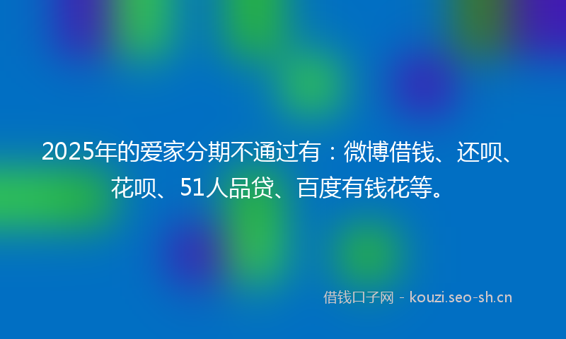 2025年的爱家分期不通过有：微博借钱、还呗、花呗、51人品贷、百度有钱花等。