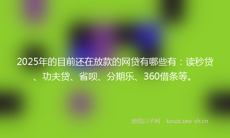 2025年的目前还在放款的网贷有哪些有：读秒贷、功夫贷、省呗、分期乐、360借条等。