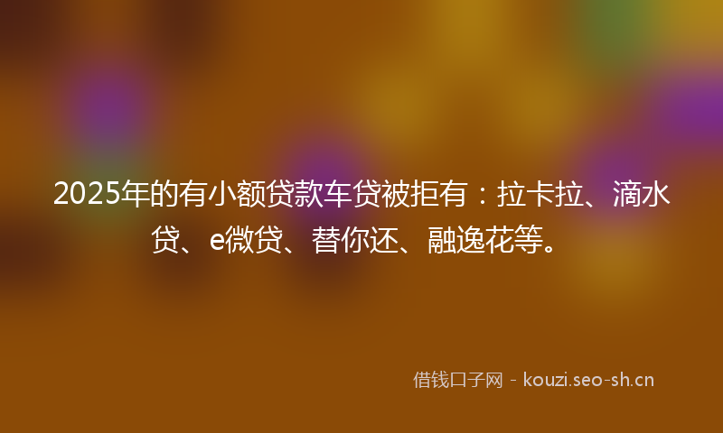 2025年的有小额贷款车贷被拒有：拉卡拉、滴水贷、e微贷、替你还、融逸花等。