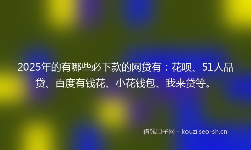 2025年的有哪些必下款的网贷有：花呗、51人品贷、百度有钱花、小花钱包、我来贷等。