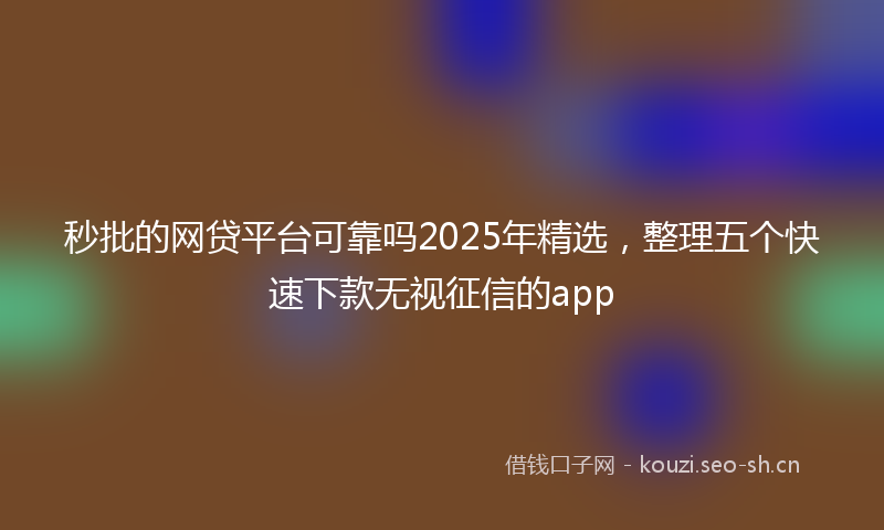 秒批的网贷平台可靠吗2025年精选，整理五个快速下款无视征信的app