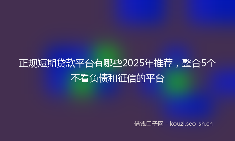 正规短期贷款平台有哪些2025年推荐，整合5个不看负债和征信的平台