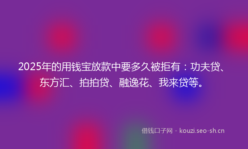 2025年的用钱宝放款中要多久被拒有：功夫贷、东方汇、拍拍贷、融逸花、我来贷等。