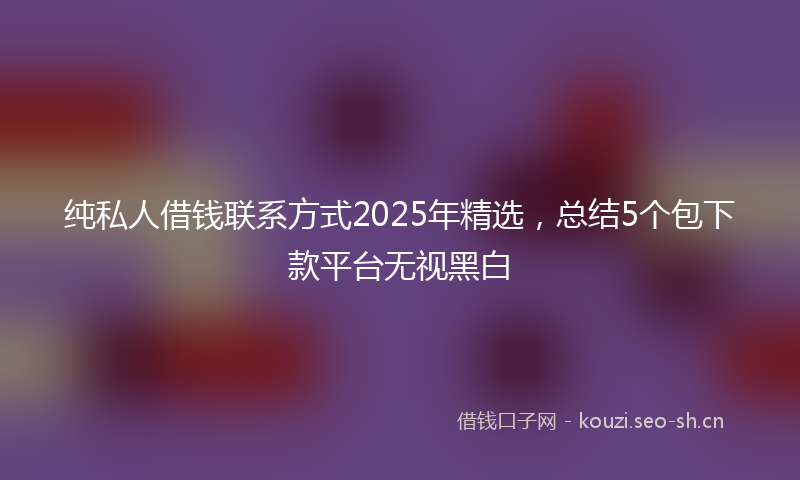 纯私人借钱联系方式2025年精选,总结5个包下款平台无视黑白