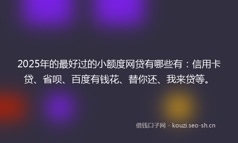 2025年的最好过的小额度网贷有哪些有：信用卡贷、省呗、百度有钱花、替你还、我来贷等。