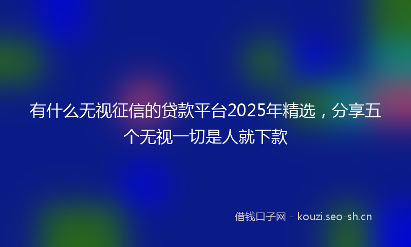 有什么无视征信的贷款平台2025年精选，分享五个无视一切是人就下款