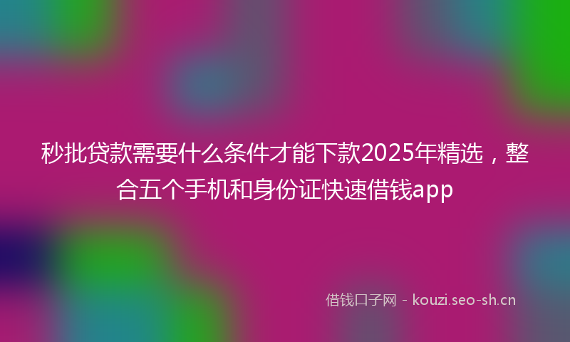秒批贷款需要什么条件才能下款2025年精选，整合五个手机和身份证快速借钱app