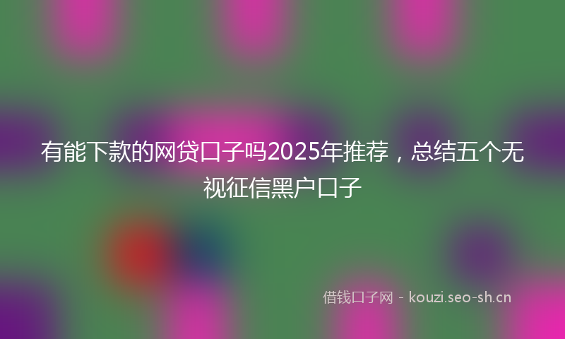 有能下款的网贷口子吗2025年推荐，总结五个无视征信黑户口子