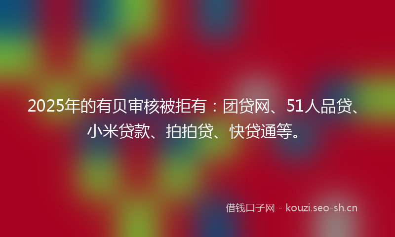 2025年的有贝审核被拒有：团贷网、51人品贷、小米贷款、拍拍贷、快贷通等。