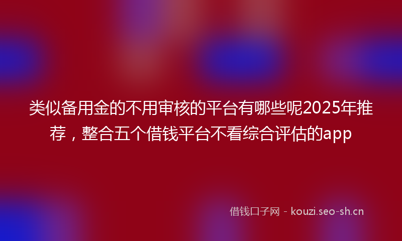 类似备用金的不用审核的平台有哪些呢2025年推荐，整合五个借钱平台不看综合评估的app