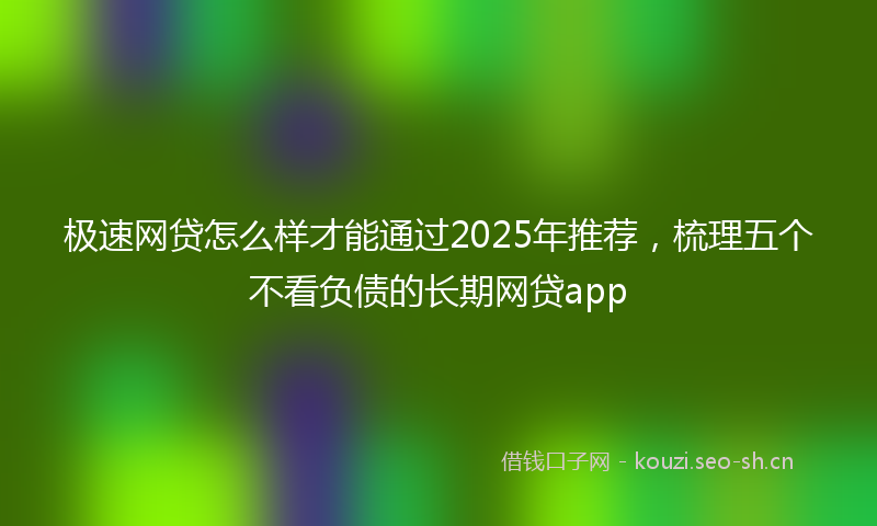 极速网贷怎么样才能通过2025年推荐，梳理五个不看负债的长期网贷app