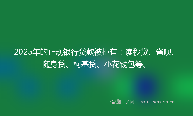 2025年的正规银行贷款被拒有：读秒贷、省呗、随身贷、柯基贷、小花钱包等。