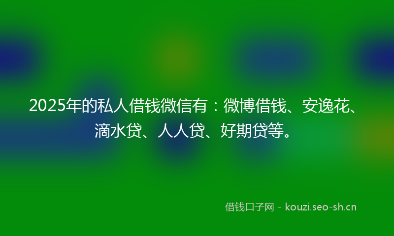 2025年的私人借钱微信有：微博借钱、安逸花、滴水贷、人人贷、好期贷等。