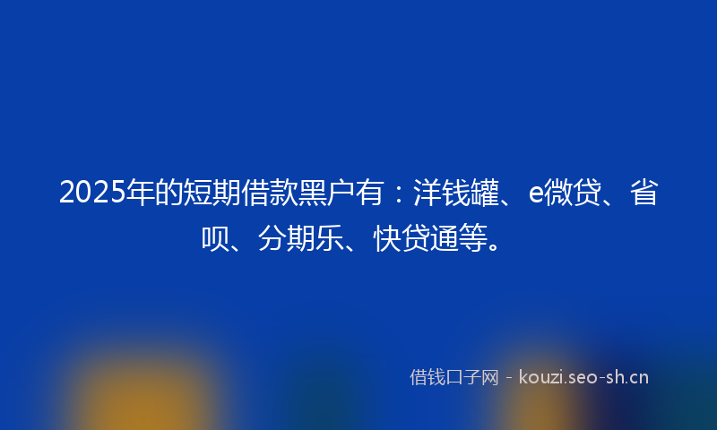 2025年的短期借款黑户有:洋钱罐、e微贷、省呗、分期乐、快贷通等。
