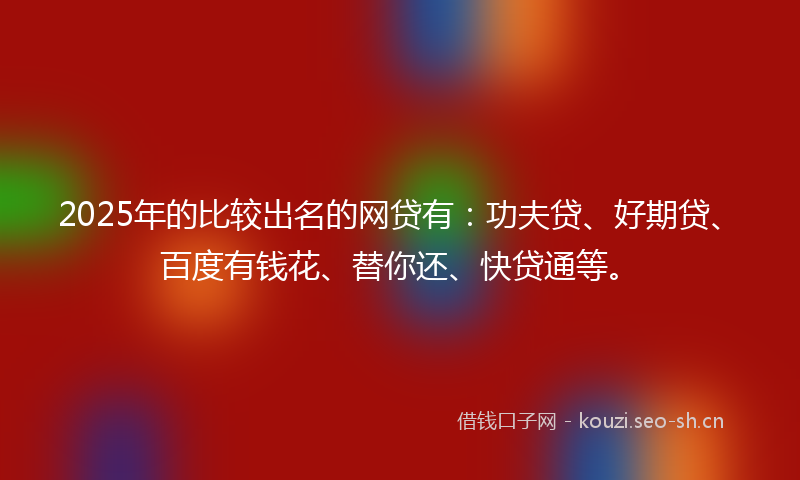 2025年的比较出名的网贷有：功夫贷、好期贷、百度有钱花、替你还、快贷通等。