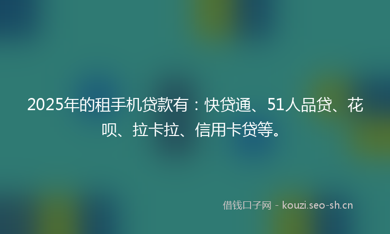 2025年的租手机贷款有：快贷通、51人品贷、花呗、拉卡拉、信用卡贷等。