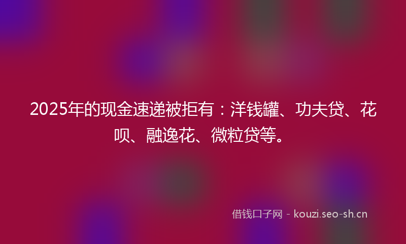 2025年的现金速递被拒有：洋钱罐、功夫贷、花呗、融逸花、微粒贷等。