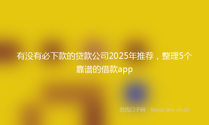 有没有必下款的贷款公司2025年推荐，整理5个靠谱的借款app