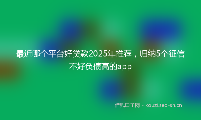 最近哪个平台好贷款2025年推荐，归纳5个征信不好负债高的app