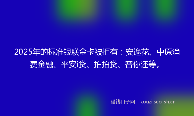 2025年的标准银联金卡被拒有：安逸花、中原消费金融、平安i贷、拍拍贷、替你还等。