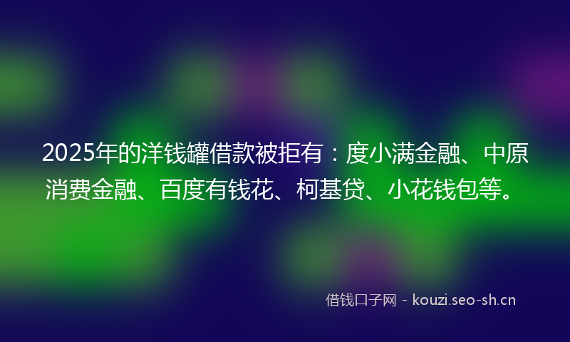 2025年的洋钱罐借款被拒有：度小满金融、中原消费金融、百度有钱花、柯基贷、小花钱包等。