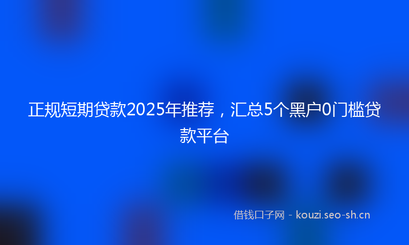 正规短期贷款2025年推荐，汇总5个黑户0门槛贷款平台
