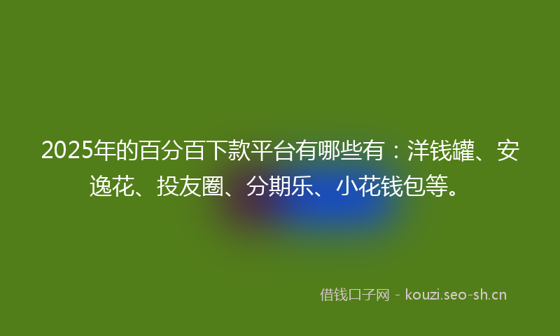 2025年的百分百下款平台有哪些有：洋钱罐、安逸花、投友圈、分期乐、小花钱包等。