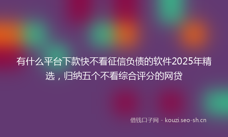 有什么平台下款快不看征信负债的软件2025年精选，归纳五个不看综合评分的网贷