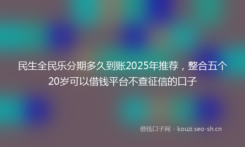 民生全民乐分期多久到账2025年推荐，整合五个20岁可以借钱平台不查征信的口子