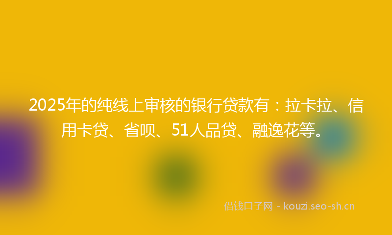2025年的纯线上审核的银行贷款有：拉卡拉、信用卡贷、省呗、51人品贷、融逸花等。